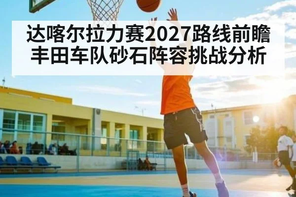 达喀尔拉力赛2027路线前瞻 丰田车队砂石阵容挑战分析（ng28.h5）